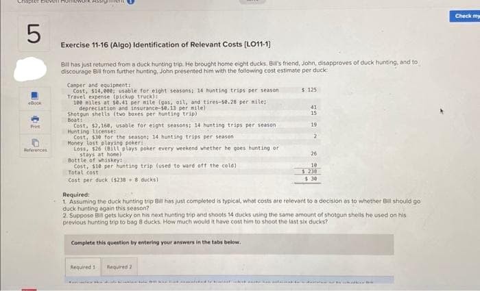pter Elev
5
eBook
Print
References
ASSIGNOL
Exercise 11-16 (Algo) Identification of Relevant Costs [LO11-1]
Bill has just returned from a duck hunting trip. He brought home eight ducks. Bill's friend, John, disapproves of duck hunting, and to
discourage Bill from further hunting, John presented him with the following cost estimate per duck:
Camper and equipment:
Cost, $14,000; usable for eight seasons: 14 hunting trips per season
Travel expense (pickup truck):
100 miles at se.41 per mile (gas, oil, and tires-50.28 per mile:
depreciation and insurance-10.13 per mile).
Shotgun shells (two boxes per hunting trip)
Boat:
Cost, $2,160, usable for eight seasons; 14 hunting trips per season
Hunting License:
Cost, $30 for the season; 14 hunting trips per season
Money lost playing poker:
Loss, $26 (Bill plays poker every weekend whether he goes hunting or
stays at home)
Bottle of whiskey:
Cost, $10 per hunting trip (used to ward off the cold)
Total cost
Cost per duck (5238-8 ducks)
Complete this question by entering your answers in the tabs below.
Required 1
Required 2
Kali kukinton 1911
$ 125
Required:
1. Assuming the duck hunting trip Bill has just completed is typical, what costs are relevant to a decision as to whether Bill should go
duck hunting again this season?
2. Suppose Bill gets lucky on his next hunting trip and shoots 14 ducks using the same amount of shotgun shells he used on his
previous hunting trip to bag 8 ducks. How much would it have cost him to shoot the last six ducks?
slobod
41
15
19
2
26
10
$ 238
$:30
ww
Check my