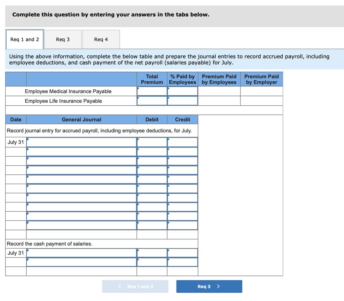 Complete this question by entering your answers in the tabs below.
Req 1 and 2
Req 3
Req 4
Using the above information, complete the below table and prepare the journal entries to record accrued payroll, including
employee deductions, and cash payment of the net payroll (salaries payable) for July.
Employee Medical Insurance Payable
Employee Life Insurance Payable
Record the cash payment of salaries.
July 31
Total
Premium
Debit
Date
General Journal
Credit
Record journal entry for accrued payroll, including employee deductions, for July.
July 31
% Paid by
Employees
Req 1 and 2
Premium Paid
by Employees
Req 3
>
Premium Paid
by Employer