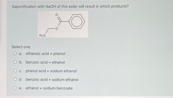 Saponification with NaOH of this ester will result in which products?
H.C
Select one:
O a. ethanoic acid + phenol
O b. benzoic acid + ethanol
O c. phenol acid + sodium ethanol
O d. benzoic acid + sodium ethanol
e. ethanol + sodium benzoate
