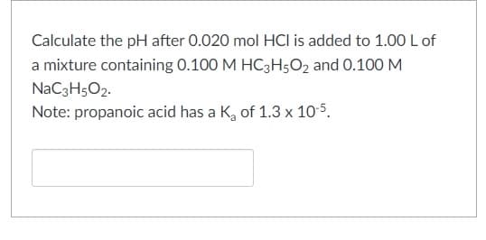 Calculate the pH after 0.020 mol HCI is added to 1.00L of
a mixture containing 0.100 M HC3H5O2 and 0.100 M
NaC3H5O2.
Note: propanoic acid has a K, of 1.3 x 105.
