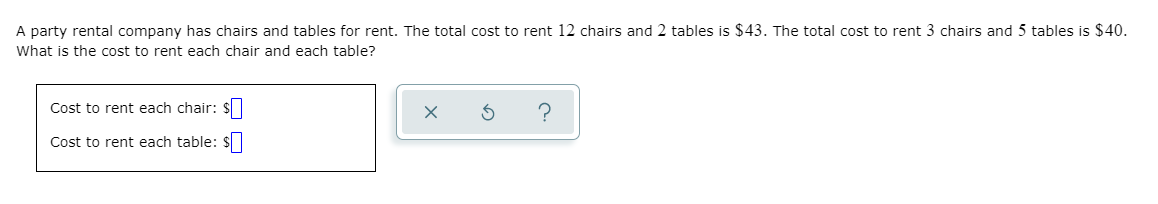 A party rental company has chairs and tables for rent. The total cost to rent 12 chairs and 2 tables is $43. The total cost to rent 3 chairs and 5 tables is $40.
What is the cost to rent each chair and each table?
Cost to rent each chair: $
?
Cost to rent each table: $
