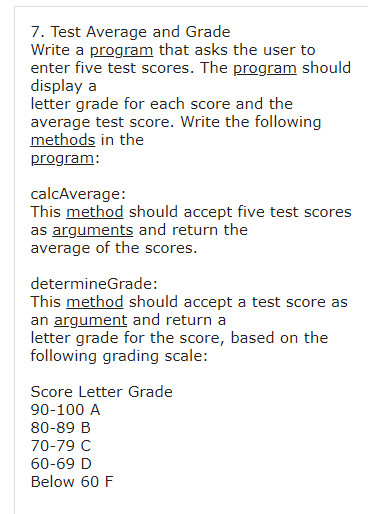 7. Test Average and Grade
Write a program that asks the user to
enter five test scores. The program should
display a
letter grade for each score and the
average test score. Write the following
methods in the
program:
calcAverage:
This method should accept five test scores
as arguments and return the
average of the scores.
determineGrade:
This method should accept a test score as
an argument and return a
letter grade for the score, based on the
following grading scale:
Score Letter Grade
90-100 A
80-89 B
70-79 C
60-69 D
Below 60 F
