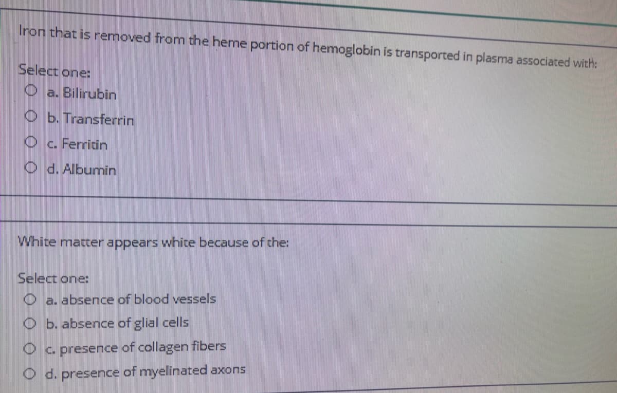 Iron that is removed from the heme portion of hemoglobin is transported in plasma associated with:
Select one:
O a. Bilirubin
O b. Transferrin
O c. Ferritin
O d. Albumin
White matter appears white because of the:
Select one:
O a. absence of blood vessels
b. absence of glial cells
O a presence of collagen fibers
O d. presence of myelinated axons

