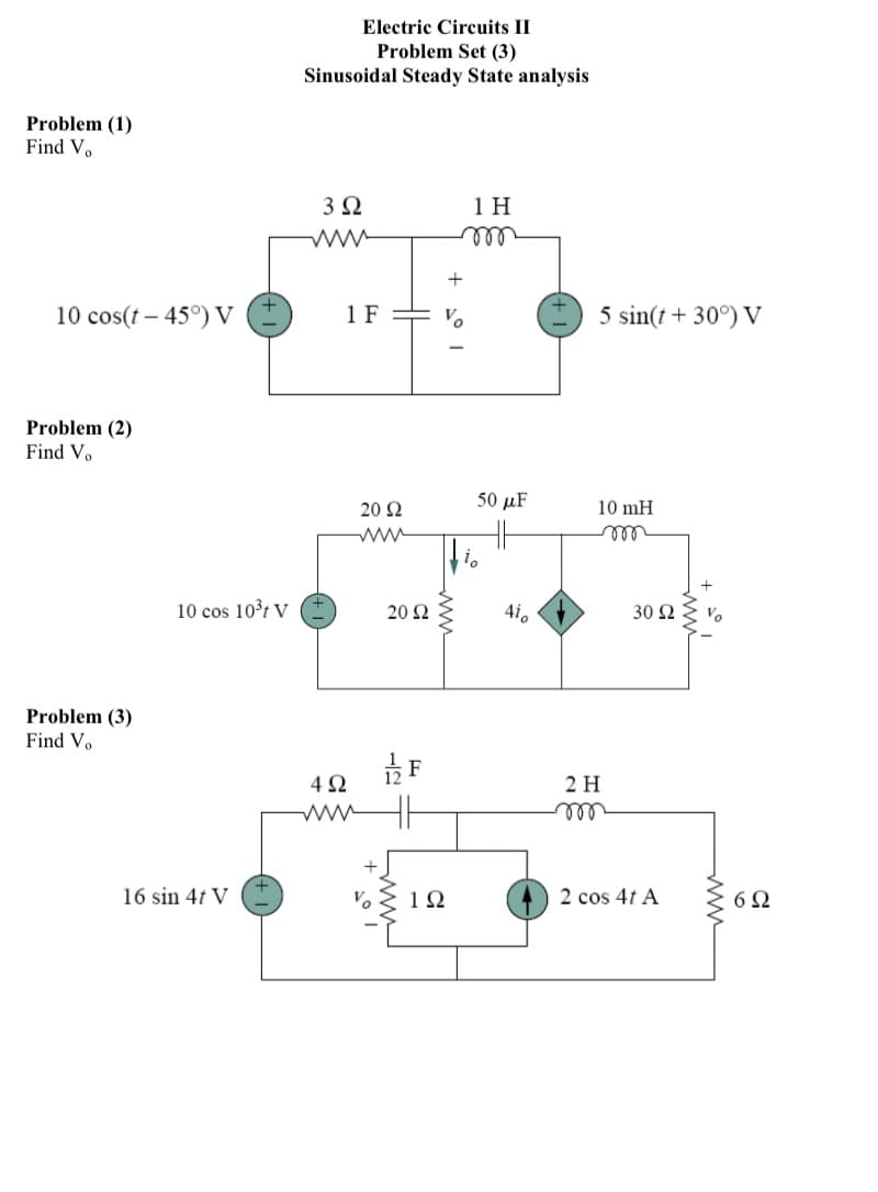 Electric Circuits II
Problem Set (3)
Sinusoidal Steady State analysis
Problem (1)
Find V.
3 2
1 H
ww
10 cos(t – 45°) V
1 F
Vo
5 sin(t + 30°) V
Problem (2)
Find Vo
50 μF
20 2
10 mH
all
10 cos 10³ł V
20 2
4i.
30 Ω
Vo
Problem (3)
Find Vo
2 Н
ell
16 sin 4t V
1Ω
2 cos 4t A
6Ω
ww
ww
