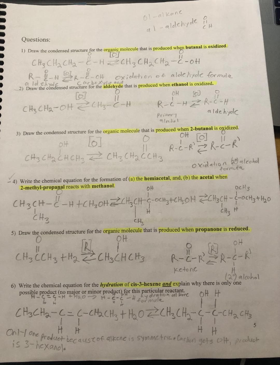 Questions:
1) Draw the condensed structure for the organic molecule that is produced when butanal is oxidized.
CH3 CH₂ CH₂-CH=CH₂CH₂CH₂-C-OH
R-L-HR-H-OH
oxidation of aldehyde formula
aldehyde
Carboxylic acid
2) Draw the condensed structure for the aldehyde that is produced when ethanol is oxidized.
[6]
O
11
CH3CH₂-OH CH3-C-H
01-alkanc
al-aldehyde i
CH
OH
CH3 CH₂ CH CH3
3) Draw the condensed structure for the organic molecule that is produced when 2-butanol is
OH
[6]
R-C-RR-C-R
OH
i
R-C-H ZR-C-H
aldehyde
Primary
alechol
11
CH₂ CH₂ C CH 3
formula
4) Write the chemical equation for the formation of (a) the hemiacetal, and, (b) the acetal when
2-methyl-propanal reacts with methanol.
OH
H
oxidized.
OCH 3
CH3CH-C-H+CH₂OH=CH₂CH-C-OCH 3+CH₂OH CH3CH-C-CH3 + H₂0
1
H
CH3
CH3 C CH3 + H₂ CH3 CH CH 3
oxidation alcohol
R
H₂CH₂CHCH₂
CH3
CH3
5) Draw the condensed structure for the organic molecule that is produced when propanone is reduced.
0
OH
OH
R
R-C-R²=R-C-R²
Ketone
H
(29 alcohol
6) Write the chemical equation for the hydration of cis-3-hexene and explain why there is only one
possible product (no major or minor product) for this particular reactant.
dration al kenc
formula
C = G =H + H₂O → H-2-²
он н
-# hyd
4
CH3CH₂-C = C-CH₂CH3 + H₂O=CH₂CH₂-C-C-CH₂ CH3
5
11
Only one
H H
e product because of alkene is symmetric. Carbon gets Ott, product
is 3-hexanol.
11
H H