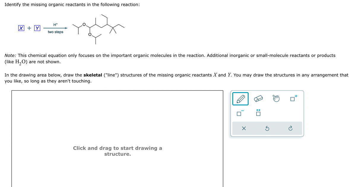 Identify the missing organic reactants in the following reaction:
X + Y
H+
two steps
Note: This chemical equation only focuses on the important organic molecules in the reaction. Additional inorganic or small-molecule reactants or products
(like H2O) are not shown.
In the drawing area below, draw the skeletal ("line") structures of the missing organic reactants X and Y. You may draw the structures in any arrangement that
you like, so long as they aren't touching.
Click and drag to start drawing a
structure.
☐ :