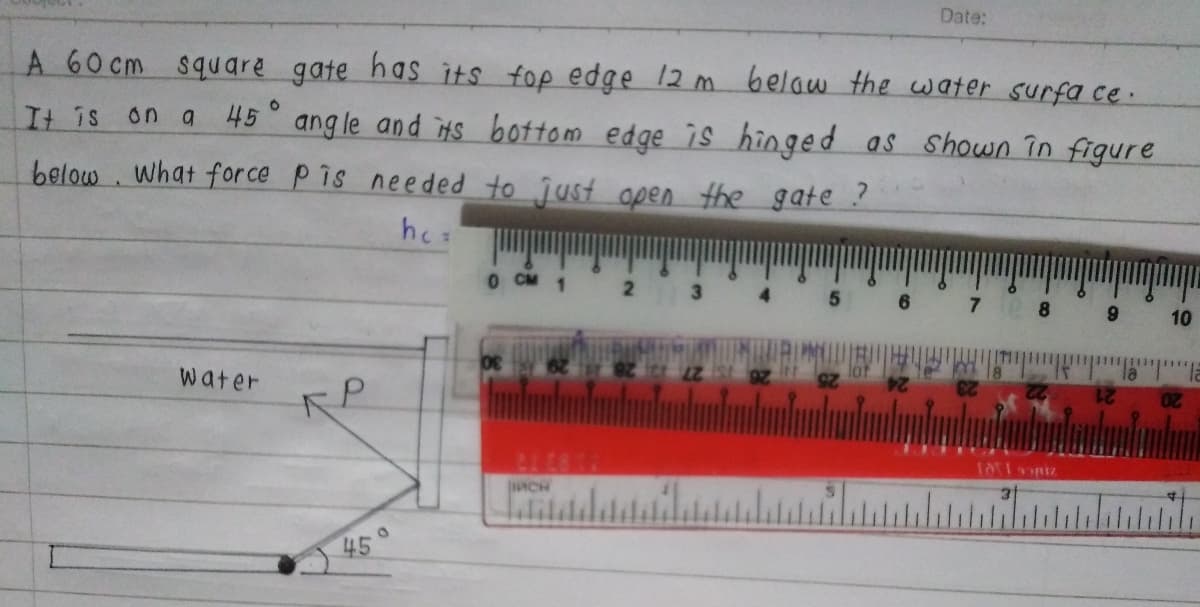 Date:
A 60 cm square gate has its fop edge 12 m belaw the water surfa ce.
It is
on g
45 ang le and iHS bottom edge is hinged as Shown in figure
below . What for ce P is needed to just open the gate ?
hes
O CM 1
8.
10
water
ACH
45°
