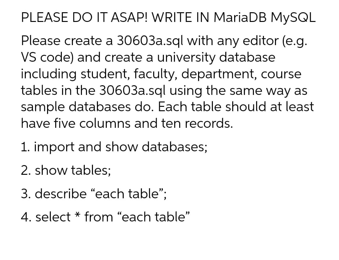 PLEASE DO IT ASAP! WRITE IN MariaDB MYSQL
Please create a 30603a.sql with any editor (e.g.
VS code) and create a university database
including student, faculty, department, course
tables in the 30603a.sql using the same way as
sample databases do. Each table should at least
have five columns and ten records.
1. import and show databases;
2. show tables;
3. describe "each table";
4. select * from "each table"
