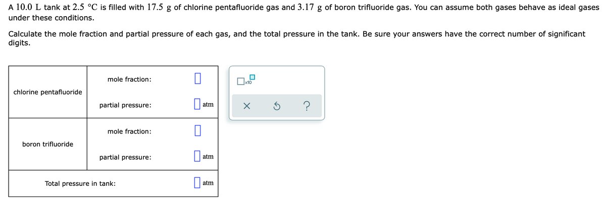 A 10.0 L tank at 2.5 °C is filled with 17.5 g of chlorine pentafluoride gas and 3.17 g of boron trifluoride gas. You can assume both gases behave as ideal gases
under these conditions.
Calculate the mole fraction and partial pressure of each gas, and the total pressure in the tank. Be sure your answers have the correct number of significant
digits.
mole fraction:
x10
chlorine pentafluoride
partial pressure:
?
atm
mole fraction:
boron trifluoride
partial pressure:
atm
Total pressure in tank:
atm
O
