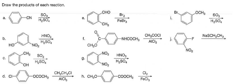 Draw the products of each reaction.
CHO
Br.
OCH3
Br2
so3
a.
-CN
i.
H2SO,
FeBr3
H2SO4
CH3
NaSCH,CH3
CH,COCI
j.
AICI3
HNO.
b.
f.
-NHCOCH,
-F
H2SO,
"NO2
CH3O
но
NO2
CH3
NO2
So3
H2SO,
HNO3
H2SO,
C.
HO.
NO2
CH;CH,CI
AICI
Cl2
d. C-
-ососн
h. CH;0-
-COOCH3
FeCla

