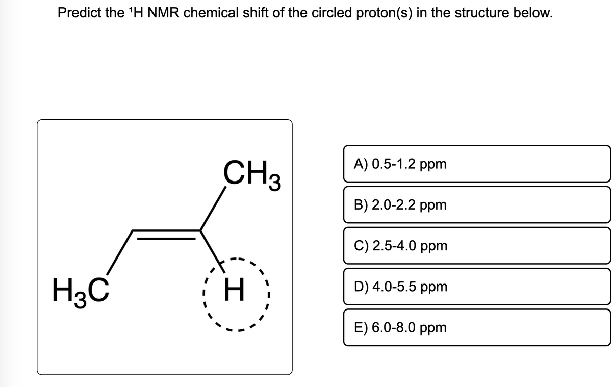 Predict the ¹H NMR chemical shift of the circled proton(s) in the structure below.
H₂C
CH3
H
A) 0.5-1.2 ppm
B) 2.0-2.2 ppm
C) 2.5-4.0 ppm
D) 4.0-5.5 ppm
E) 6.0-8.0 ppm