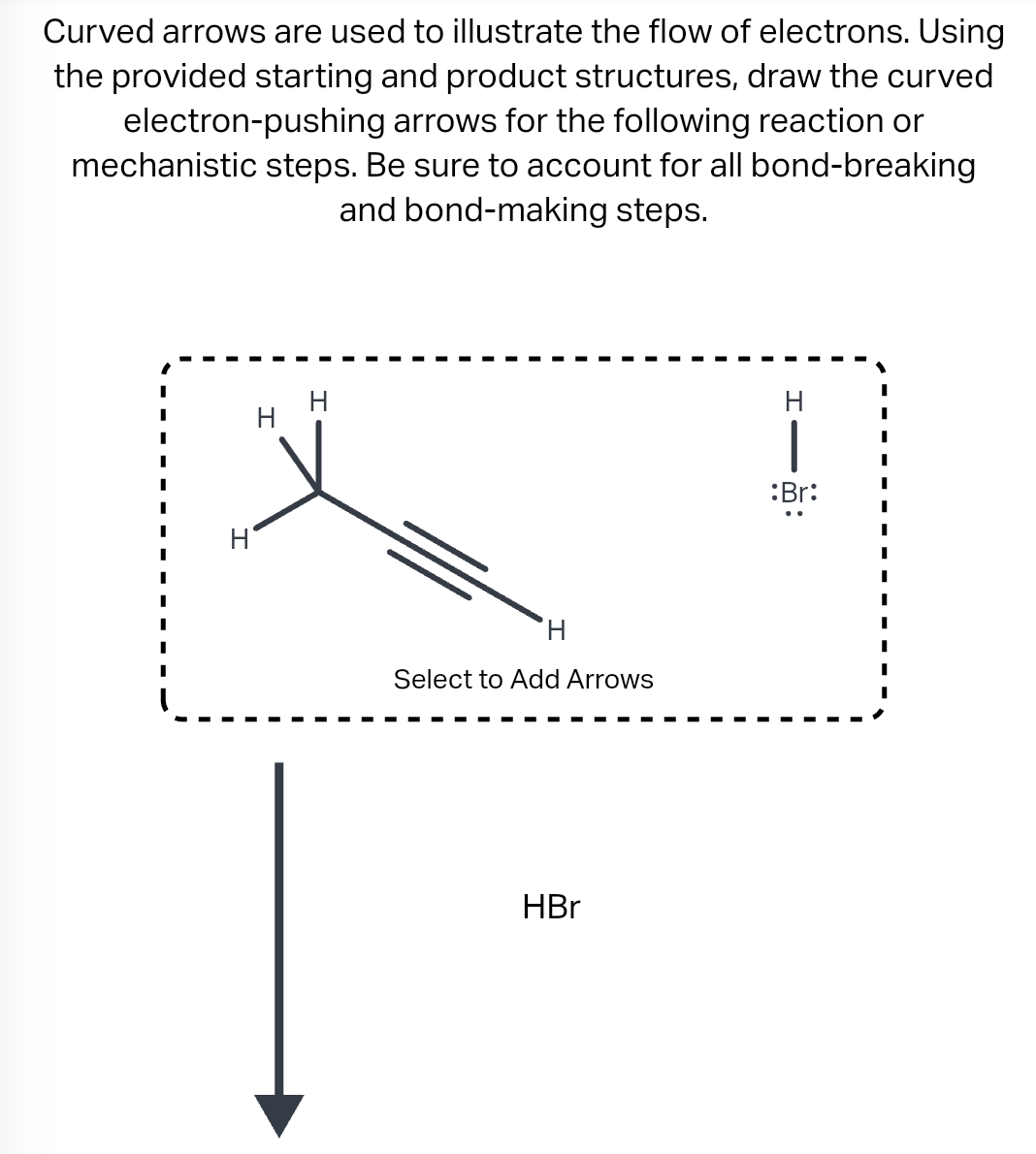 Curved arrows are used to illustrate the flow of electrons. Using
the provided starting and product structures, draw the curved
electron-pushing arrows for the following reaction or
mechanistic steps. Be sure to account for all bond-breaking
and bond-making steps.
H
H
H
Select to Add Arrows
HBr
H
1
:Br: