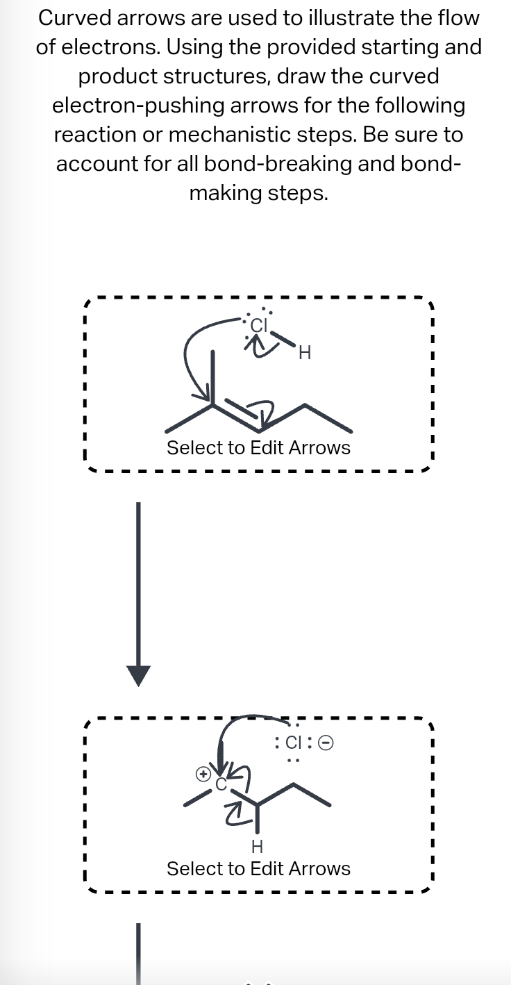 Curved arrows are used to illustrate the flow
of electrons. Using the provided starting and
product structures, draw the curved
electron-pushing arrows for the following
reaction or mechanistic steps. Be sure to
account for all bond-breaking and bond-
making steps.
H
Select to Edit Arrows
:CI:O
H
Select to Edit Arrows