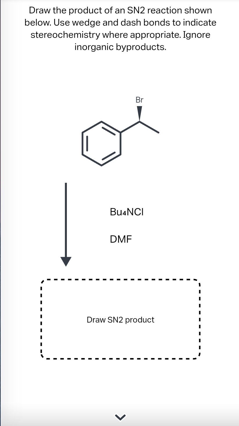 Draw the product of an SN2 reaction shown
below. Use wedge and dash bonds to indicate
stereochemistry where appropriate. Ignore
inorganic byproducts.
Br
Bu4NCI
DMF
Draw SN2 product