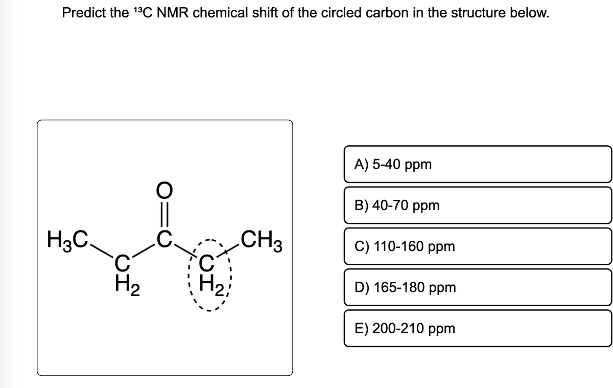 Predict the 1³C NMR chemical shift of the circled carbon in the structure below.
H3C
C
H₂
ΙΟ
H₂
CH₂
A) 5-40 ppm
B) 40-70 ppm
C) 110-160 ppm
D) 165-180 ppm
E) 200-210 ppm