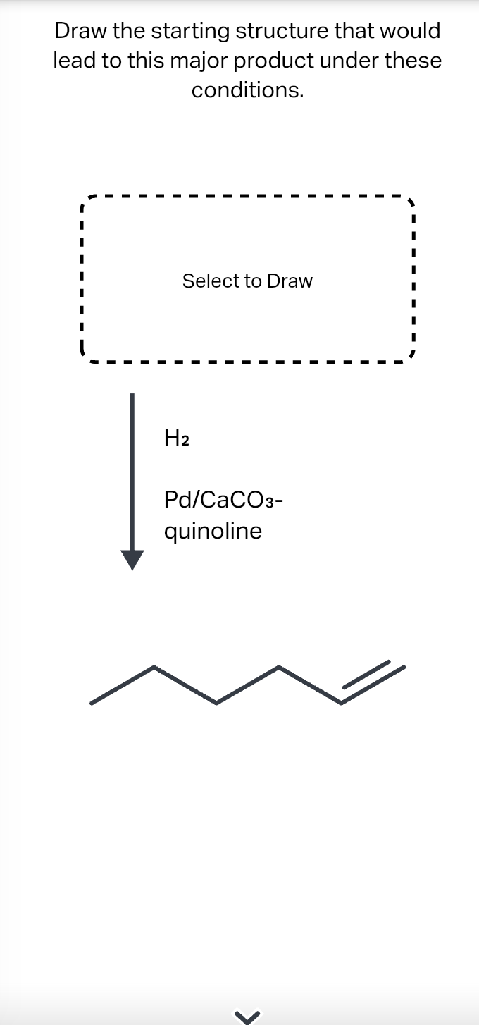 Draw the starting structure that would
lead to this major product under these
conditions.
Select to Draw
H₂
Pd/CaCO3-
quinoline
>
I
I
I
I