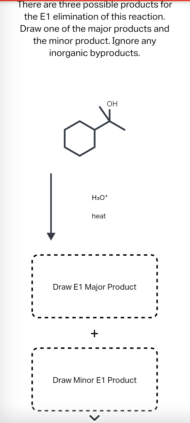 There are three possible products for
the E1 elimination of this reaction.
Draw one of the major products and
the minor product. Ignore any
inorganic byproducts.
H3O+
heat
OH
Draw E1 Major Product
+
Draw Minor E1 Product