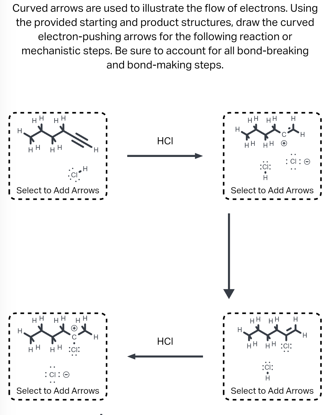 Curved arrows are used to illustrate the flow of electrons. Using
the provided starting and product structures, draw the curved
arrows for the following reaction or
electron-pushing
steps. Be sure to account for all bond-breaking
and bond-making steps.
mechanistic
H
H H HH
H
HH
HH
Select to Add Arrows
HH
HH HH HH
H
H
H
: CI:
:CI:
H
H
Select to Add Arrows
HCI
HCI
HH HH H
H
HH
HH
CH H
:CI:
H
Select to Add Arrows
HH HH H
НН НН :CI:
:ci:
'Н
Select to Add Arrows