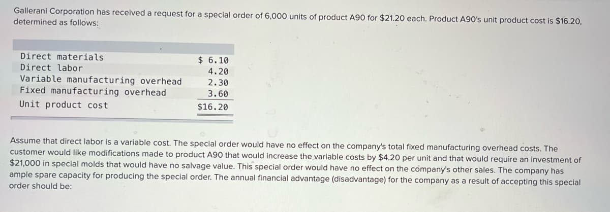 Gallerani Corporation has received a request for a special order of 6,000 units of product A90 for $21.20 each. Product A90's unit product cost is $16.20,
determined as follows:
Direct materials
Direct labor
$ 6.10
4.20
Variable manufacturing overhead
Fixed manufacturing overhead
2.30
3.60
Unit product cost
$16.20
Assume that direct labor is a variable cost. The special order would have no effect on the company's total fixed manufacturing overhead costs. The
customer would like modifications made to product A90 that would increase the variable costs by $4.20 per unit and that would require an investment of
$21,000 in special molds that would have no salvage value. This special order would have no effect on the company's other sales. The company has
ample spare capacity for producing the special order. The annual financial advantage (disadvantage) for the company as a result of accepting this special
order should be:

