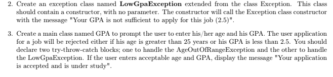 2. Create an exception class named LowGpaException extended from the class Exception. This class
should contain a constructor, with no parameter. The constructor will call the Exception class constructor
with the message "Your GPA is not sufficient to apply for this job (2.5)".
3. Create a main class named GPA to prompt the user to enter his/her age and his GPA. The user application
for a job will be rejected either if his age is greater than 25 years or his GPA is less than 2.5. You should
declare two try-throw-catch blocks; one to handle the AgeOutOfRangeException and the other to handle
the LowGpaException. If the user enters acceptable age and GPA, display the message "Your application
is accepted and is under study".
