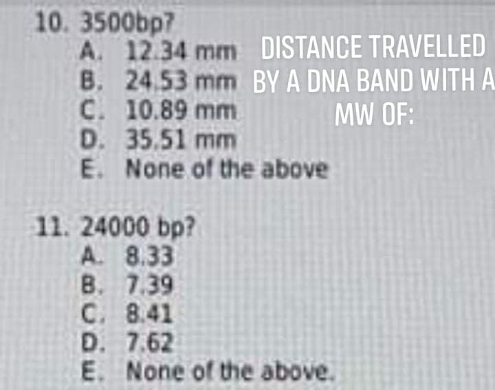 10. 3500bp7
A. 12.34 mm DISTANCE TRAVELLED
B. 24.53 mm BY A DNA BAND WITH A
C. 10.89 mm
D. 35.51 mm
E. None of the above
MW OF:
11. 24000 bp?
A. 8.33
B. 7.39
C. 8.41
D. 7.62
E. None of the above.
