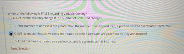 Which of the following is FALSE regarding Variable Costing?
O A. Net income will only change if the number of units sold changes.
B. If the number of units sold are greater than the number of units produced, a portion of fixed overhead is "deferred."
C.Seling and administrative costs are treated as period costs and are expensed as they are incurred.
O D. Fixed overhead is treated as a period cost and is expensed as it is incurred.
Reset Selection
