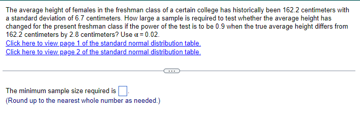 The average height of females in the freshman class of a certain college has historically been 162.2 centimeters with
a standard deviation of 6.7 centimeters. How large a sample is required to test whether the average height has
changed for the present freshman class if the power of the test is to be 0.9 when the true average height differs from
162.2 centimeters by 2.8 centimeters? Use a = 0.02.
Click here to view page 1 of the standard normal distribution table.
Click here to view page 2 of the standard normal distribution table.
The minimum sample size required is
(Round up to the nearest whole number as needed.)