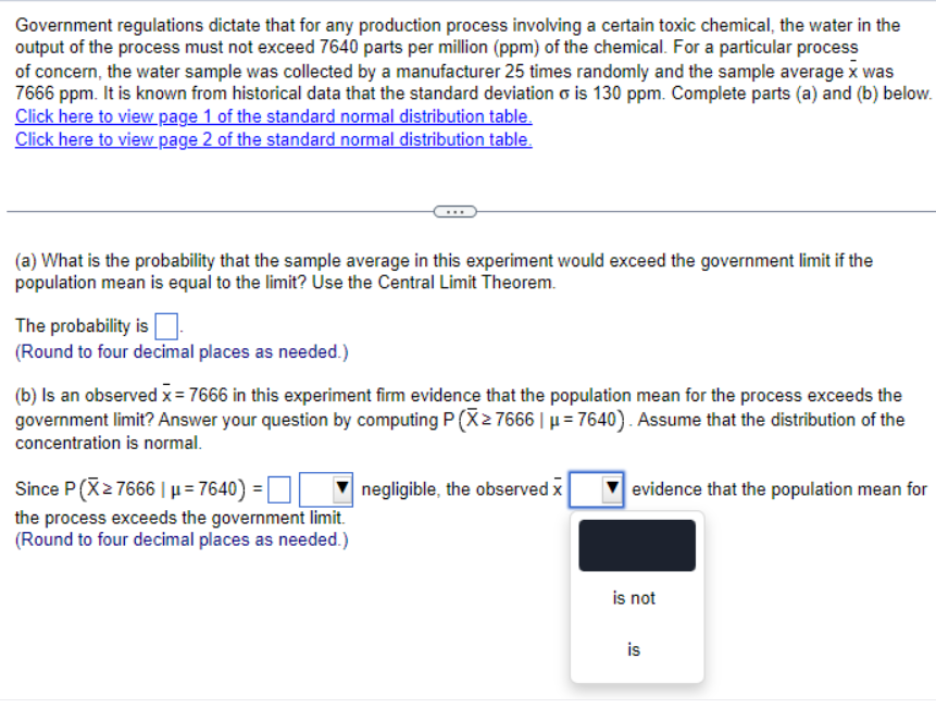 Government regulations dictate that for any production process involving a certain toxic chemical, the water in the
output of the process must not exceed 7640 parts per million (ppm) of the chemical. For a particular process
of concern, the water sample was collected by a manufacturer 25 times randomly and the sample average x was
7666 ppm. It is known from historical data that the standard deviation σ is 130 ppm. Complete parts (a) and (b) below.
Click here to view page 1 of the standard normal distribution table.
Click here to view page 2 of the standard normal distribution table.
(a) What is the probability that the sample average in this experiment would exceed the government limit if the
population mean is equal to the limit? Use the Central Limit Theorem.
The probability is ☐
(Round to four decimal places as needed.)
(b) Is an observed x = 7666 in this experiment firm evidence that the population mean for the process exceeds the
government limit? Answer your question by computing P(X≥ 7666 | μ=7640). Assume that the distribution of the
concentration is normal.
Since P(X≥7666 |μ=7640) = |
the process exceeds the government limit.
(Round to four decimal places as needed.)
negligible, the observed x
evidence that the population mean for
is not
is