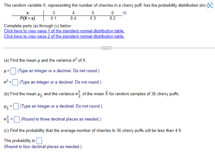 The random variable X, representing the number of cherries in a cherry puff, has the probability distribution show
P(X=x)
3
0.1
4
0.4
5
6
0.3
0.2
Complete parts (a) through (c) below.
Click here to view page 1 of the standard normal distribution table.
Click here to view page 2 of the standard normal distribution table.
(a) Find the mean μ and the variance o² of X.
(Type an integer or a decimal. Do not round.)
0²
(Type an integer or a decimal. Do not round.)
(b) Find the mean μ and the variance o² of the mean X for random samples of 36 cherry puffs.
(Type an integer or a decimal. Do not round.)
= (Round to three decimal places as needed.)
(c) Find the probability that the average number of cherries in 36 cherry puffs will be less than 4.9.
The probability is
(Round to four decimal places as needed.)