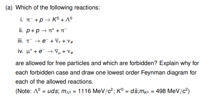 (a) Which of the following reactions:
i. π¯ + p→ K° +1°
ii. р+pл+π5
iii. τe¯ + √₁ + Ve
iv. μe + Ve
are allowed for free particles and which are forbidden? Explain why for
each forbidden case and draw one lowest order Feynman diagram for
each of the allowed reactions.
(Note: A° = uds; m = 1116 MeV/c²; K° = ds; mкo = 498 MeV/c²)