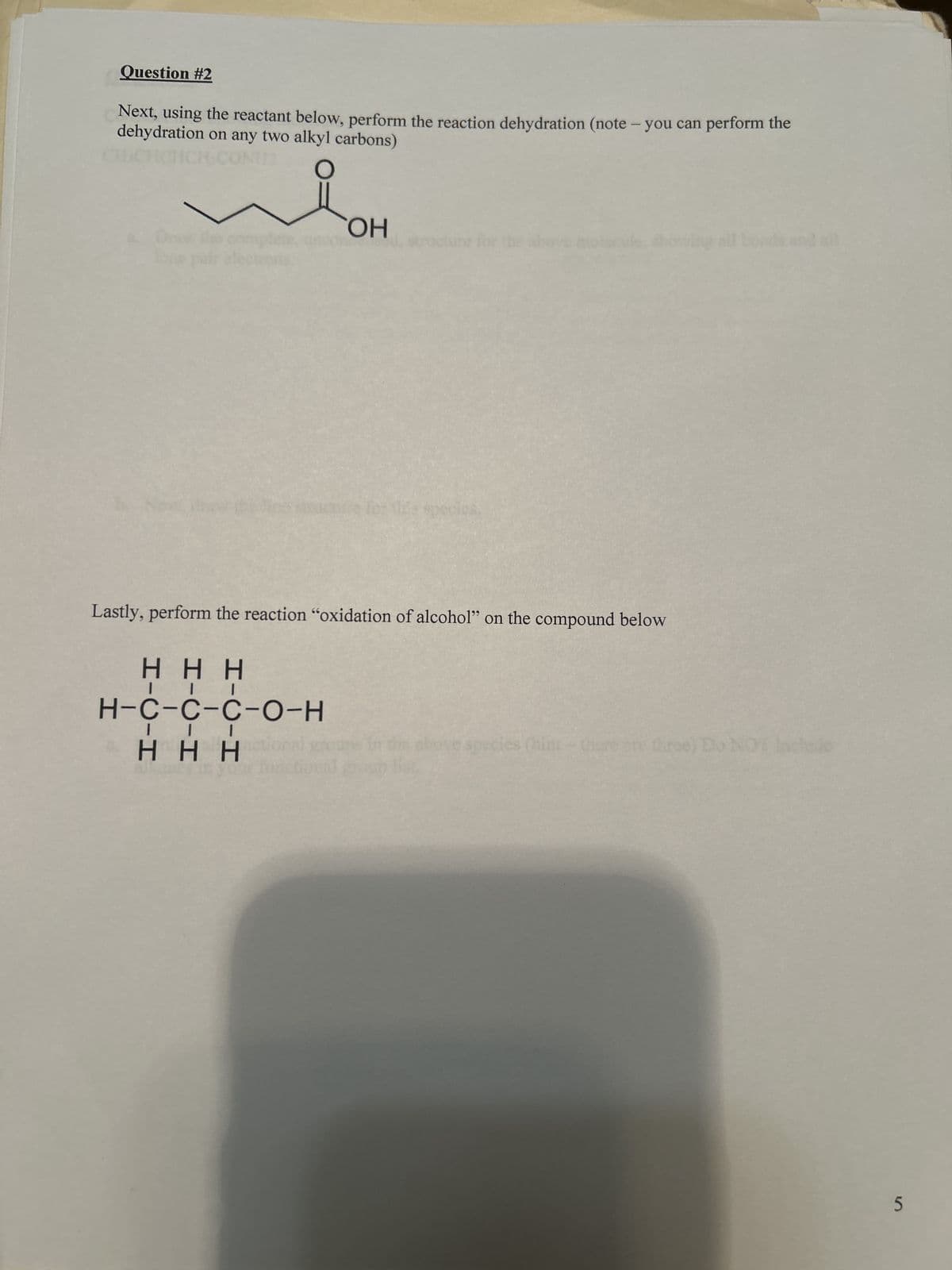 Question #2
Next, using the reactant below, perform the reaction dehydration (note - you can perform the
dehydration on any two alkyl carbons)
112
○
OH
cture for
species.
Lastly, perform the reaction "oxidation of alcohol" on the compound below
HHH
H-C-C-C-O-H
I
HHHal
les (hint
re three) Do NOT
and all
5