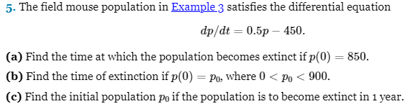 5. The field mouse population in Example 3 satisfies the differential equation
dp/dt = 0.5p - 450.
(a) Find the time at which the population becomes extinct if p(0) = 850.
(b) Find the time of extinction if p(0) = Po, where 0 < Po < 900.
(c) Find the initial population po if the population is to become extinct in 1 year.