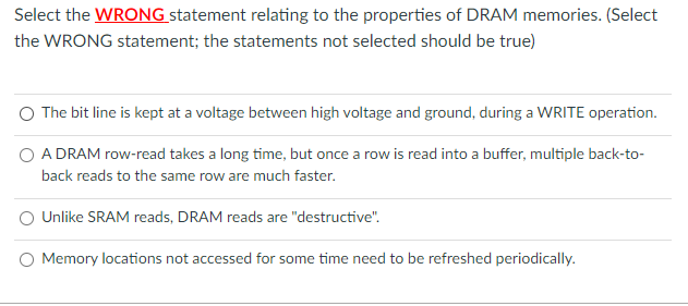 Select the WRONG statement relating to the properties of DRAM memories. (Select
the WRONG statement; the statements not selected should be true)
The bit line is kept at a voltage between high voltage and ground, during a WRITE operation.
A DRAM row-read takes a long time, but once a row is read into a buffer, multiple back-to-
back reads to the same row are much faster.
Unlike SRAM reads, DRAM reads are "destructive".
Memory locations not accessed for some time need to be refreshed periodically.
