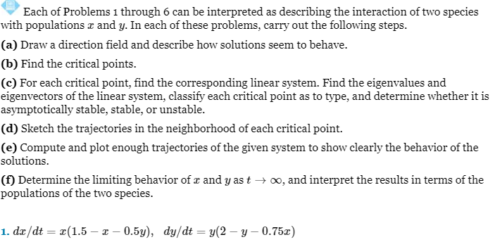 Each of Problems 1 through 6 can be interpreted as describing the interaction of two species
with populations à and y. In each of these problems, carry out the following steps.
(a) Draw a direction field and describe how solutions seem to behave.
(b) Find the critical points.
(c) For each critical point, find the corresponding linear system. Find the eigenvalues and
eigenvectors of the linear system, classify each critical point as to type, and determine whether it is
asymptotically stable, stable, or unstable.
(d) Sketch the trajectories in the neighborhood of each critical point.
(e) Compute and plot enough trajectories of the given system to show clearly the behavior of the
solutions.
(f) Determine the limiting behavior of x and y as t → ∞, and interpret the results in terms of the
populations of the two species.
1. dx/dt = x(1.5 — x 0.5y), dy/dt = y(2-y-0.75x)