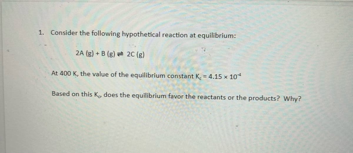 1. Consider the following hypothetical reaction at equilibrium:
2A (g) + B (g) = 2C (g)
At 400 K, the value of the equilibrium constant K. = 4.15 x 10*
Based on this K, does the equilibrium favor the reactants or the products? Why?
