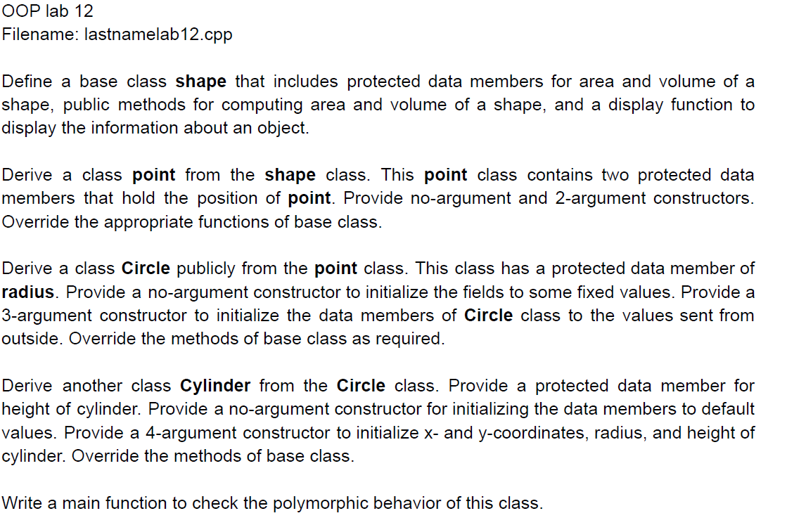 OOP lab 12
Filename: lastnamelab12.cpp
Define a base class shape that includes protected data members for area and volume of a
shape, public methods for computing area and volume of a shape, and a display function to
display the information about an object.
Derive a class point from the shape class. This point class contains two protected data
members that hold the position of point. Provide no-argument and 2-argument constructors.
Override the appropriate functions of base class.
Derive a class Circle publicly from the point class. This class has a protected data member of
radius. Provide a no-argument constructor to initialize the fields to some fixed values. Provide a
3-argument constructor to initialize the data members of Circle class to the values sent from
outside. Override the methods of base class as required.
Derive another class Cylinder from the Circle class. Provide a protected data member for
height of cylinder. Provide a no-argument constructor for initializing the data members to default
values. Provide a 4-argument constructor to initialize x- and y-coordinates, radius, and height of
cylinder. Override the methods of base class.
Write a main function to check the polymorphic behavior of this class.
