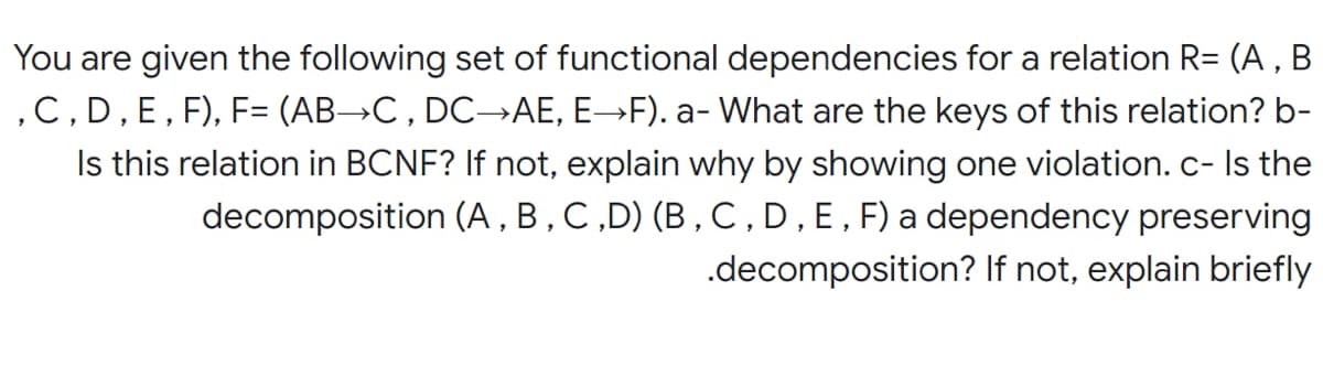 You are given the following set of functional dependencies for a relation R= (A , B
,C, D, E, F), F= (AB→C , DC-→AE, E→F). a- What are the keys of this relation? b-
Is this relation in BCNF? If not, explain why by showing one violation.c- Is the
decomposition (A , B , C,D) (B , C, D,E,F) a dependency preserving
.decomposition? If not, explain briefly
