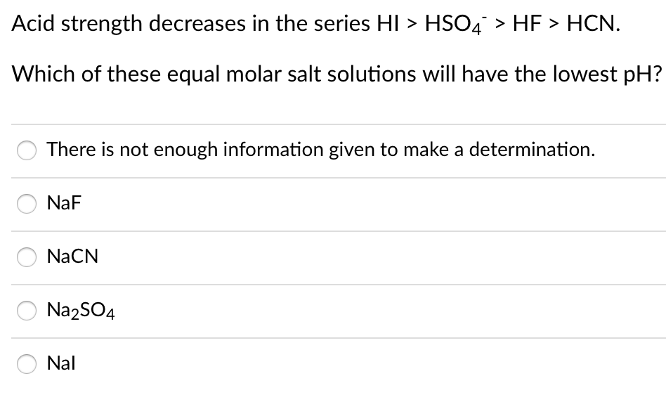 Acid strength decreases in the series HI > HSO4 > HF > HCN.
Which of these equal molar salt solutions will have the lowest pH?
There is not enough information given to make a determination.
NaF
NaCN
Na2SO4
Nal

