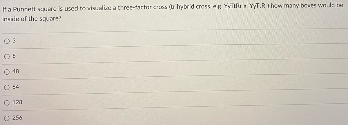 If a Punnett square is used to visualize a three-factor cross (trihybrid cross, e.g. YyTtRr x YyTtRr) how many boxes would be
inside of the square?
O 3
8
O 48
O 64
128
O 256
