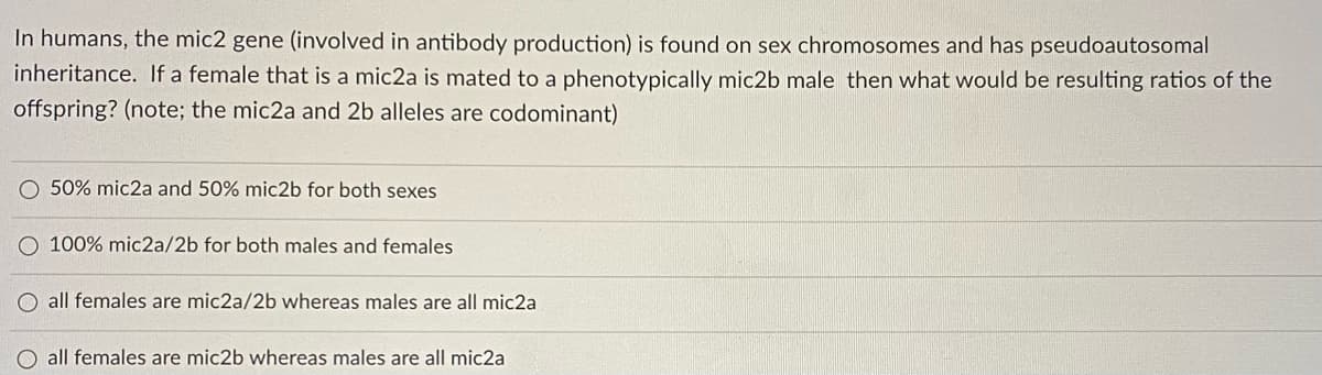 In humans, the mic2 gene (involved in antibody production) is found on sex chromosomes and has pseudoautosomal
inheritance. If a female that is a mic2a is mated to a phenotypically mic2b male then what would be resulting ratios of the
offspring? (note; the mic2a and 2b alleles are codominant)
O 50% mic2a and 50% mic2b for both sexes
O 100% mic2a/2b for both males and females
O all females are mic2a/2b whereas males are all mic2a
all females are mic2b whereas males are all mic2a
