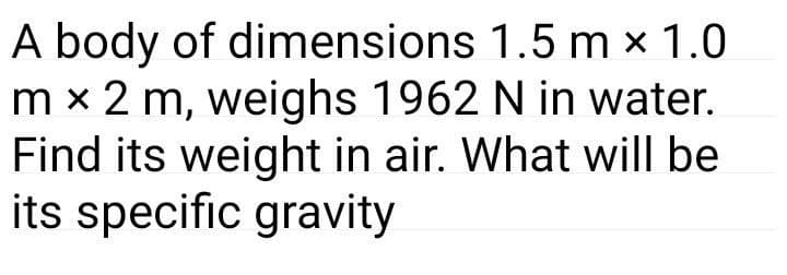 A body of dimensions 1.5 m × 1.0
m x 2 m, weighs 1962 N in water.
Find its weight in air. What will be
its specific gravity
