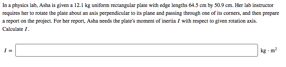 In a physics lab, Asha is given a 12.1 kg uniform rectangular plate with edge lengths 64.5 cm by 50.9 cm. Her lab instructor
requires her to rotate the plate about an axis perpendicular to its plane and passing through one of its corners, and then prepare
a report on the project. For her report, Asha needs the plate's moment of inertia I with respect to given rotation axis.
Calculate I.
kg · m?
