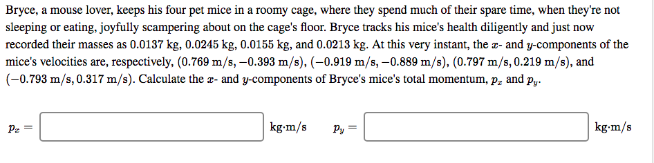 Bryce, a mouse lover, keeps his four pet mice in a roomy cage, where they spend much of their spare time, when they're not
sleeping or eating, joyfully scampering about on the cage's floor. Bryce tracks his mice's health diligently and just now
recorded their masses as 0.0137 kg, 0.0245 kg, 0.0155 kg, and 0.0213 kg. At this very instant, the x- and y-components of the
mice's velocities are, respectively, (0.769 m/s, -0.393 m/s), (-0.919 m/s, -0.889 m/s), (0.797 m/s, 0.219 m/s), and
(-0.793 m/s, 0.317 m/s). Calculate the x- and y-components of Bryce's mice's total momentum, p, and py.
kg-m/s
Pr =
kg-m/s

