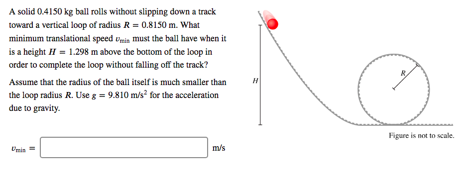 A solid 0.4150 kg ball rolls without slipping down a track
toward a vertical loop of radius R = 0.8150 m. What
minimum translational speed vmin must the ball have when it
is a height H = 1.298 m above the bottom of the loop in
order to complete the loop without falling off the track?
Assume that the radius of the ball itself is much smaller than
н
the loop radius R. Use g = 9.810 m/s? for the acceleration
due to gravity.
Figure is not to scale.
Umin
m/s
II
