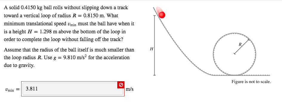A solid 0.4150 kg ball rolls without slipping down a track
toward a vertical loop of radius R = 0.8150 m. What
minimum translational speed vmin must the ball have when it
is a height H = 1.298 m above the bottom of the loop in
order to complete the loop without falling off the track?
Assume that the radius of the ball itself is much smaller than
the loop radius R. Use g = 9.810 m/s? for the acceleration
due to gravity.
Н
Figure is not to scale,
Umin =
3.811
m/s
