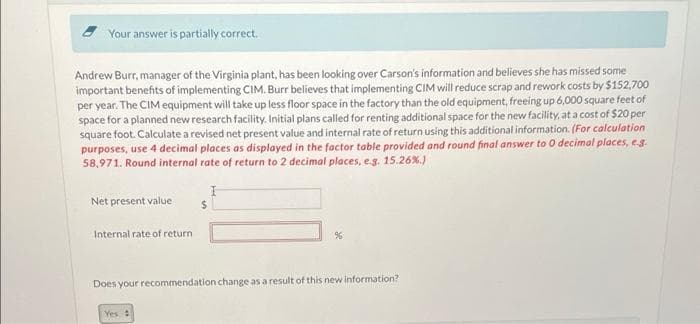 Your answer is partially correct.
Andrew Burr, manager of the Virginia plant, has been looking over Carson's information and believes she has missed some
important benefits of implementing CIM. Burr believes that implementing CIM will reduce scrap and rework costs by $152,700
per year. The CIM equipment will take up less floor space in the factory than the old equipment, freeing up 6,000 square feet of
space for a planned new research facility. Initial plans called for renting additional space for the new facility, at a cost of $20 per
square foot. Calculate a revised net present value and internal rate of return using this additional information. (For calculation
purposes, use 4 decimal places as displayed in the factor table provided and round final answer to 0 decimal places, e.g.
58,971. Round internal rate of return to 2 decimal places, e.g. 15.26%.)
I
Net present value
Internal rate of return
%
Does your recommendation change as a result of this new information?
Yes :
$