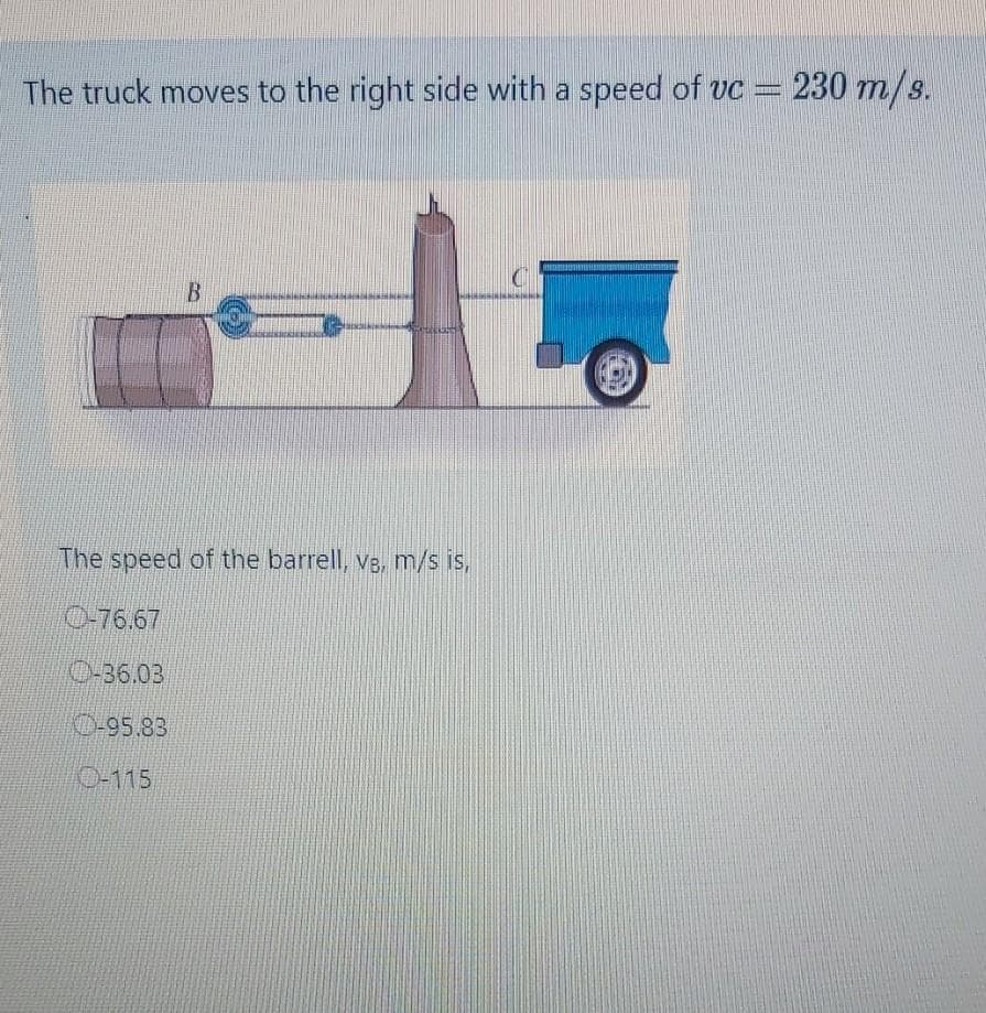 The truck moves to the right side with a speed of vc =
230 m/s.
The speed of the barrell, ve, m/s is,
0-76.67
O-36.03
0-95.83
0-115
