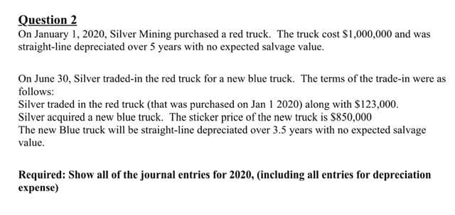 Question 2
On January 1, 2020, Silver Mining purchased a red truck. The truck cost $1,000,000 and was
straight-line depreciated over 5 years with no expected salvage value.
On June 30, Silver traded-in the red truck for a new blue truck. The terms of the trade-in were as
follows:
Silver traded in the red truck (that was purchased on Jan 1 2020) along with $123,000.
Silver acquired a new blue truck. The sticker price of the new truck is $850,000
The new Blue truck will be straight-line depreciated over 3.5 years with no expected salvage
value.
Required: Show all of the journal entries for 2020, (including all entries for depreciation
expense)
