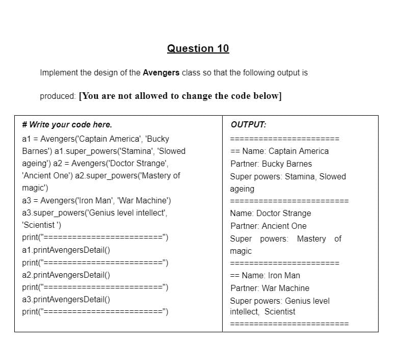 Question 10
Implement the design of the Avengers class so that the following output is
produced: [You are not allowed to change the code below]
# Write your code here.
OUTPUT:
a1 = Avengers('Captain America', 'Bucky
Barnes') a1.super_powers('Stamina', 'Slowed
= Name: Captain America
==
ageing') a2 = Avengers('Doctor Strange',
Partner: Bucky Barnes
'Ancient One') a2.super_powers('Mastery of
magic')
Super powers: Stamina, Slowed
ageing
a3 = Avengers('Iron Man', "War Machine')
a3.super_powers('Genius level intellect',
Name: Doctor Strange
"Scientist ')
Partner: Ancient One
print("==
=")
Super powers: Mastery of
a1.printAvengersDetail()
magic
print("=
=")
a2.printAvengersDetail()
== Name: Iron Man
print("=
=")
Partner: War Machine
a3.printAvengersDetail()
Super powers: Genius level
intellect, Scientist
print(":
====")
