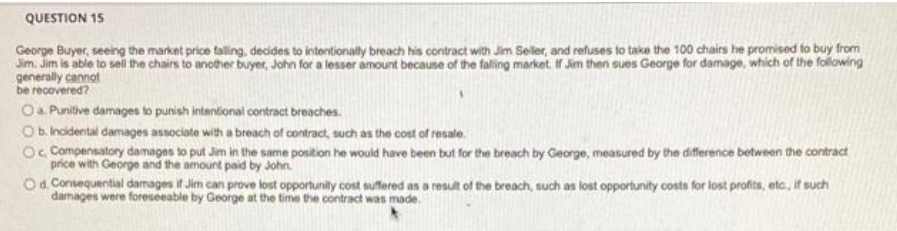 QUESTION 15
Jim. Jim is able to sel the chairs to another buyer, John for a lesser amount because of the falling market. If Jim then sues George for damage, which of the folowing
generally cannot
be recovered?
Oa Punitive damages to punish intantional contract breaches.
Ob incidental damages associate with a breach of contract, such as the cost of resale.
Oc Compensatory damages to put Jim in the same position he would have been but for the breach by George, measured by the difference between the contract
price with George and the amount paid by John.
Od Consequential damages if Jim can prove lost opportunity cost suffered as a result of the breach, such as lost opportunity costs for lost profits, etc, if such
damages were foreseeable by George at the time the contract was made.
